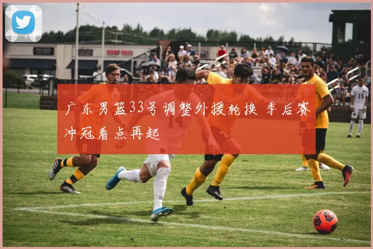 广东男篮33号调整外援轮换 季后赛冲冠看点再起