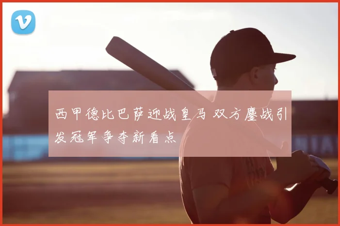 西甲德比巴萨迎战皇马 双方鏖战引发冠军争夺新看点