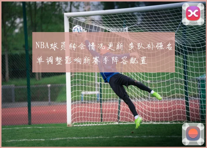 NBA球员转会情况更新 多队补强名单调整影响新赛季阵容配置