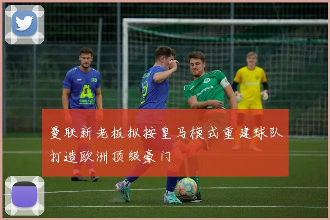 曼联新老板拟按皇马模式重建球队打造欧洲顶级豪门