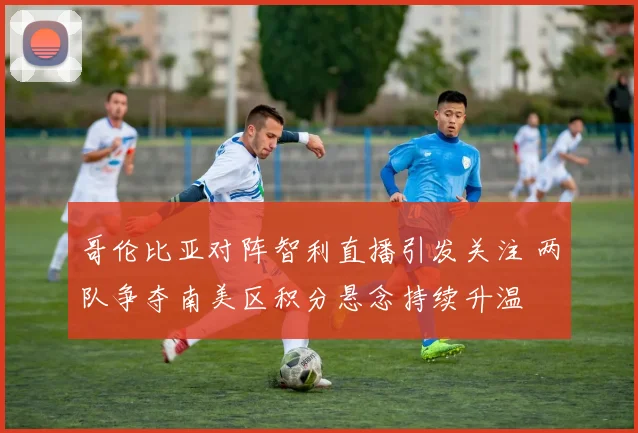哥伦比亚对阵智利直播引发关注 两队争夺南美区积分悬念持续升温