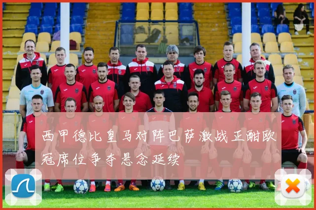 西甲德比皇马对阵巴萨激战正酣欧冠席位争夺悬念延续