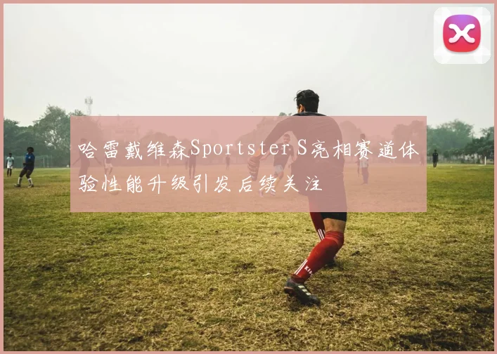 哈雷戴维森Sportster S亮相赛道体验性能升级引发后续关注