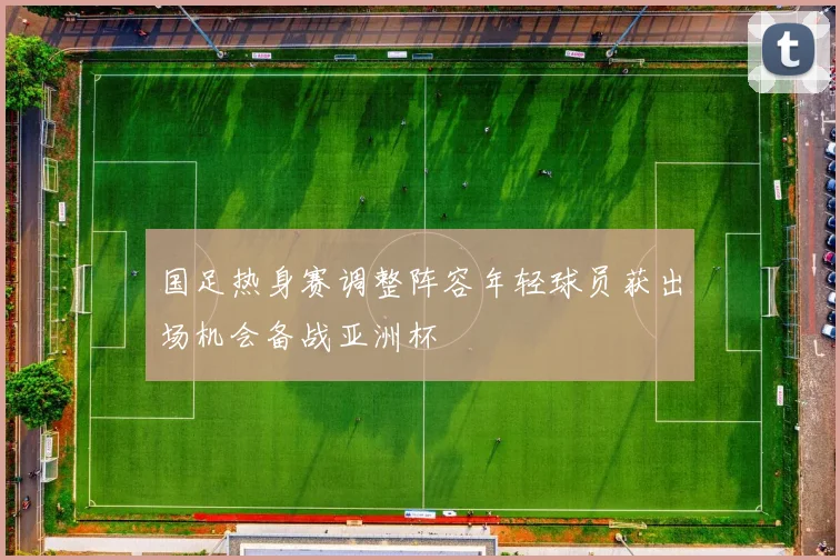 国足热身赛调整阵容年轻球员获出场机会备战亚洲杯