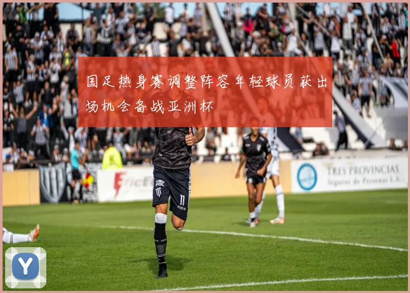 国足热身赛调整阵容年轻球员获出场机会备战亚洲杯