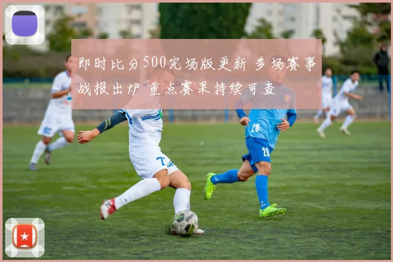 即时比分500完场版更新 多场赛事战报出炉 重点赛果持续可查