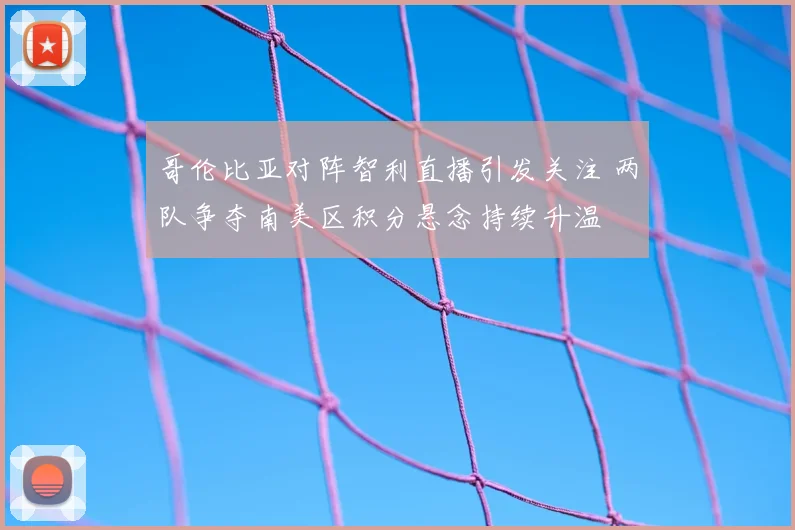 哥伦比亚对阵智利直播引发关注 两队争夺南美区积分悬念持续升温