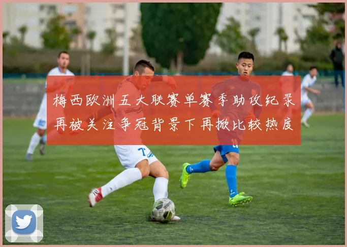 梅西欧洲五大联赛单赛季助攻纪录再被关注争冠背景下再掀比较热度