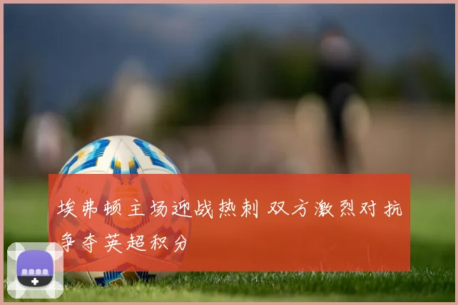 埃弗顿主场迎战热刺 双方激烈对抗争夺英超积分