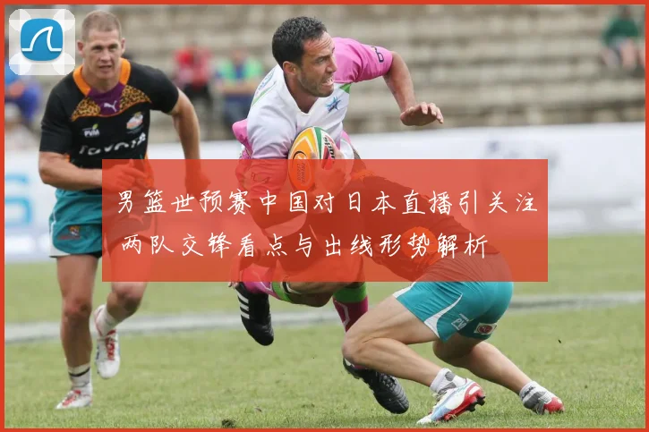 男篮世预赛中国对日本直播引关注 两队交锋看点与出线形势解析