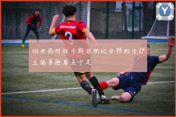 切尔西对纽卡斯尔联比分预测出炉主场争胜看点十足