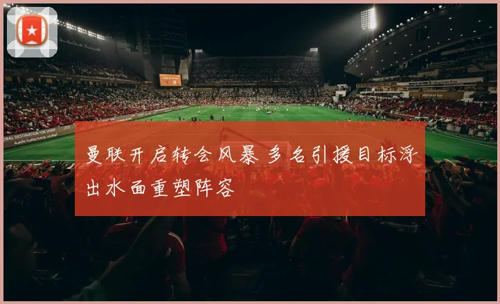 曼联开启转会风暴 多名引援目标浮出水面重塑阵容