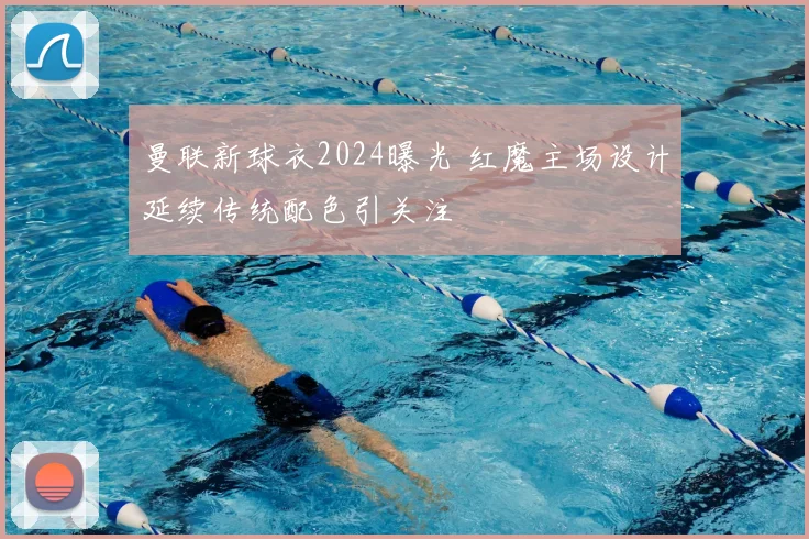 曼联新球衣2024曝光 红魔主场设计延续传统配色引关注