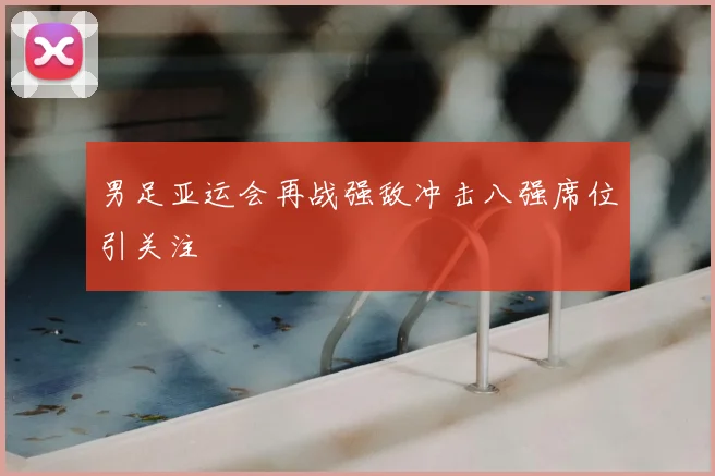 男足亚运会再战强敌冲击八强席位引关注