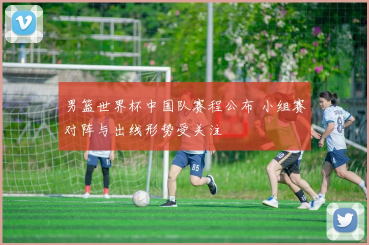 男篮世界杯中国队赛程公布 小组赛对阵与出线形势受关注