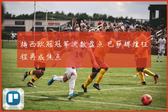 梅西欧冠冠军次数盘点 巴萨辉煌征程再成焦点