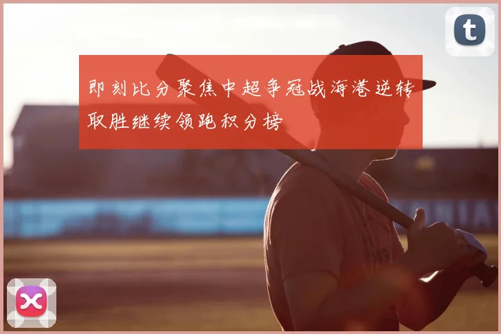 即刻比分聚焦中超争冠战海港逆转取胜继续领跑积分榜