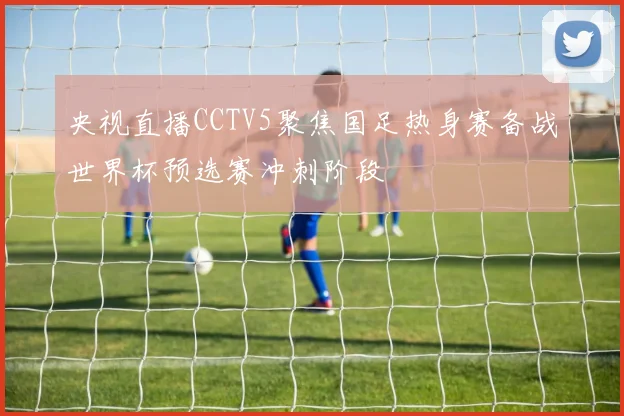 央视直播CCTV5聚焦国足热身赛备战世界杯预选赛冲刺阶段