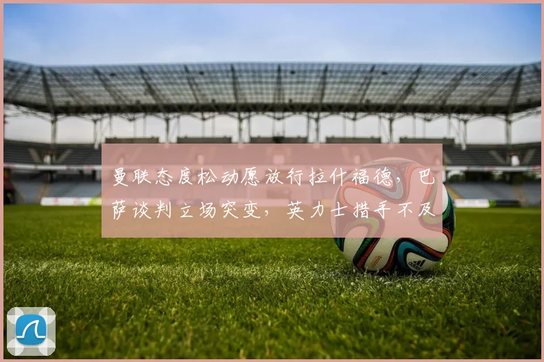曼联态度松动愿放行拉什福德，巴萨谈判立场突变，英力士措手不及