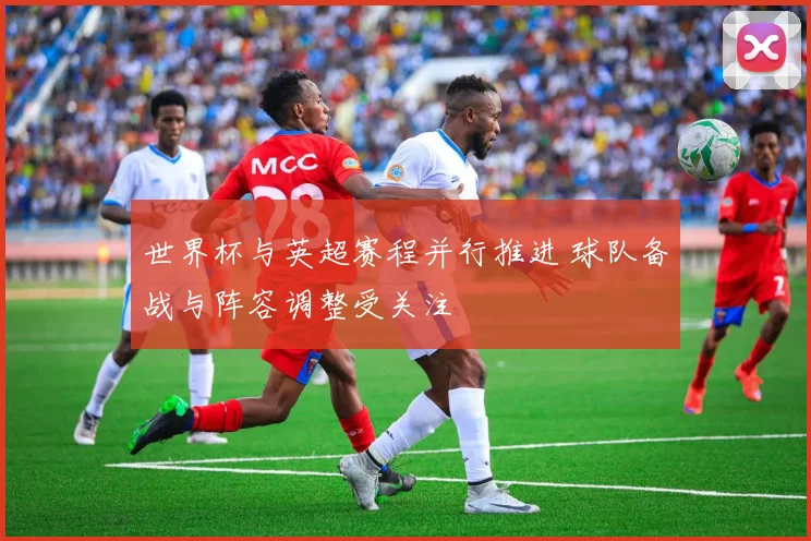 世界杯与英超赛程并行推进 球队备战与阵容调整受关注