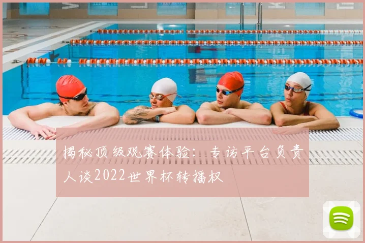 揭秘顶级观赛体验:专访平台负责人谈2022世界杯转播权