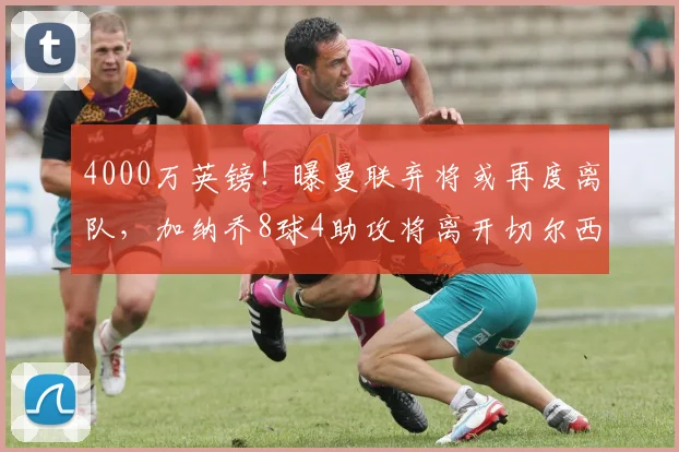 4000万英镑!曝曼联弃将或再度离队,加纳乔8球4助攻将离开切尔西_1
