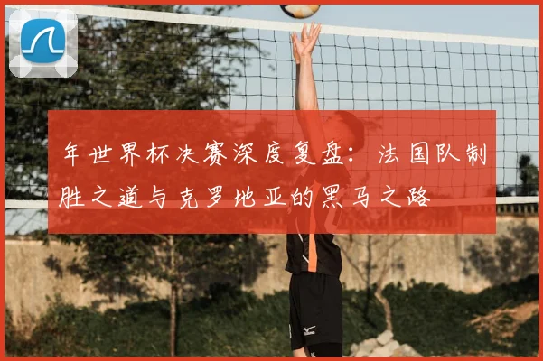 年世界杯决赛深度复盘:法国队制胜之道与克罗地亚的黑马之路