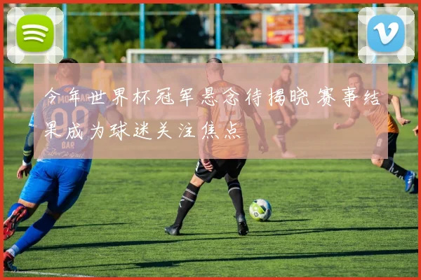 今年世界杯冠军悬念待揭晓 赛事结果成为球迷关注焦点