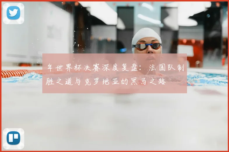 年世界杯决赛深度复盘：法国队制胜之道与克罗地亚的黑马之路