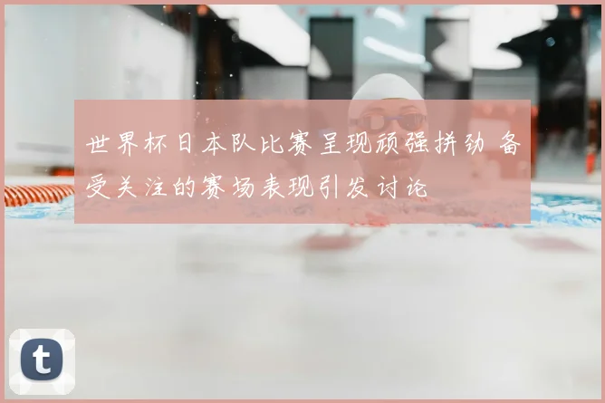 世界杯日本队比赛呈现顽强拼劲 备受关注的赛场表现引发讨论