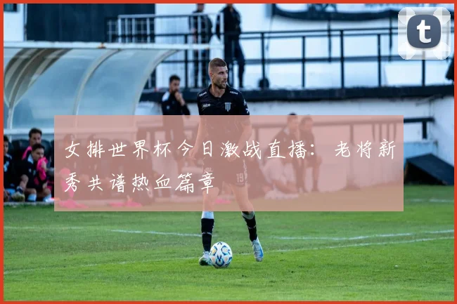 女排世界杯今日激战直播:老将新秀共谱热血篇章