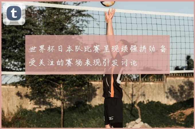 世界杯日本队比赛呈现顽强拼劲 备受关注的赛场表现引发讨论