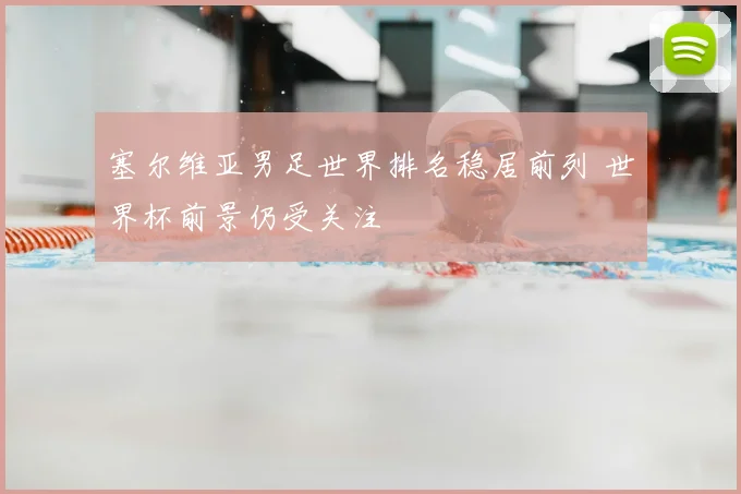 塞尔维亚男足世界排名稳居前列 世界杯前景仍受关注