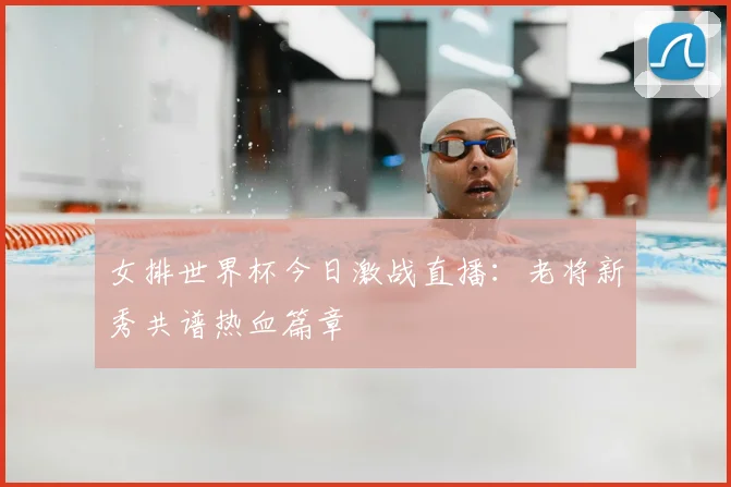 女排世界杯今日激战直播：老将新秀共谱热血篇章