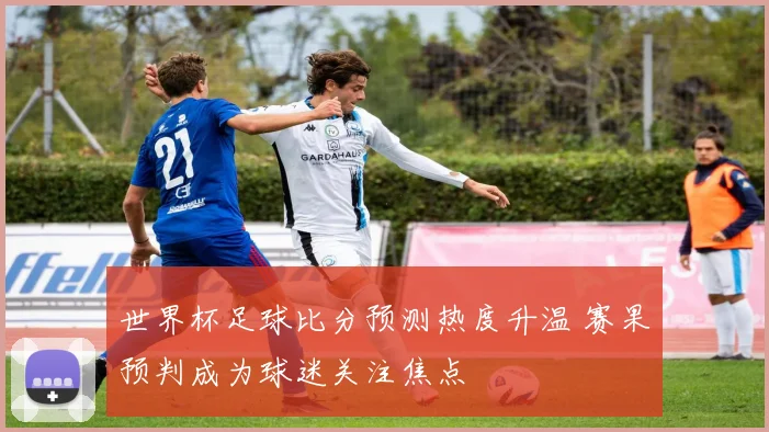 世界杯足球比分预测热度升温 赛果预判成为球迷关注焦点