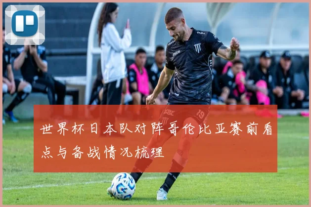 世界杯日本队对阵哥伦比亚赛前看点与备战情况梳理